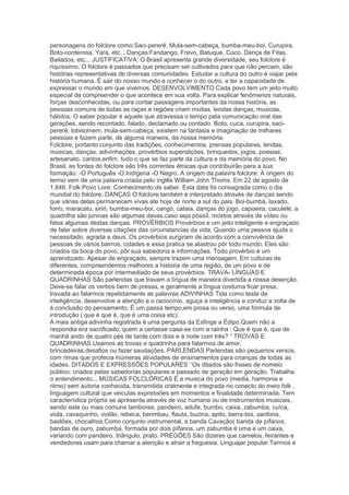personagens do folclore como:Saci-pererê, Mula-sem-cabeça, bumba-meu-boi, Curupira,
Boto-corderosa, Yara, etc... Danças:Fandango, Frevo, Batuque, Coco, Dança de Fitas,
Bailados, etc... JUSTIFICATIVA: O Brasil apresenta grande diversidade, seu folclore é
riquíssimo. O folclore é passados que precisam ser cultivados para que não percam, são
histórias representativas de diversas comunidades. Estudar a cultura do outro é viajar pela
história humana. É sair do nosso mundo e conhecer o do outro, e ter a capacidade de
expressar o mundo em que vivemos. DESENVOLVIMENTO Cada povo tem um jeito muito
especial de compreender o que acontece em sua volta. Para explicar fenômenos naturais,
forças desconhecidas, ou para contar passagens importantes da nossa história, as
pessoas comuns de todas as raças e regiões criam muitas, lendas danças, musicas,
hábitos. O saber popular é aquele que atravessa o tempo pela comunicação oral das
gerações, sendo recontado, falado, declamado ou contado. Boto, cuca, curupira, saci-
pererê, lobisomem, mula-sem-cabeça, existem na fantasia e imaginação de milhares
pessoas e fazem parte, de alguma maneira, da nossa memória.
Folclore, portanto conjunto das tradições, conhecimentos, prensas populares, lendas,
músicas, danças, adivinhações, provérbios superstições, brinquedos, jogos, poesias,
artesanato, cantos,enfim, tudo o que se faz parte da cultura e da memória do povo. No
Brasil, as fontes do folclore são três correntes étnicas que contribuirão para a sua
formação: -O Português -O Indígena -O Negro. A origem da palavra folclore: A origem do
termo vem de uma palavra criada pelo inglês William John Thoms. Em 22 de agosto de
1.846. Folk:Povo Lore: Conhecimento de saber. Esta data foi consagrada como o dia
mundial do folclore. DANÇAS O folclore também è interpretado através de danças sendo
que várias delas permanecem vivas ate hoje de norte a sul do pais. Boi-bumbà, laxado,
forro, maracatu, siriri, bumba-meu-boi, cango, cataia, danças do jogo, capoeira, caculelé, a
quadrilha são juninas são algumas davas,caso seja possíl, mostos através de vídeo ou
fatos algumas destas danças. PROVÉRBIOS Provérbios e um jeito inteligente e engraçado
de falar sobre diversas citações das circunstancias da vida. Quando uma pessoa ajuda o
necessitado, agrada a deus. Os provérbios surgiram de acordo com a convivência de
pessoas de vários bairros, cidades e essa pratica se alastrou pôr todo mundo. Eles são
criados da boca do povo, pôr sua sabedoria e informações. Todo provérbio é um
aprendizado. Apesar de engraçado, sempre trazem uma mensagem. Em culturas de
diferentes, compreendemos melhores a historia de uma região, de um povo e de
determinada época por intermediado de seus provérbios. TRAVA- LÍNGUAS E
QUADRINHAS São parlendas que travam a língua de maneira divertida a nossa deserção.
Deve-se falar os verbos bem de pressa, e geralmente a língua costuma ficar presa,
travada ao falarmos repetidamente as palavras ADIVINHAS Tida como teste de
inteligência, desenvolve a atenção e o raciocínio, aguça a inteligência e conduz a volta de
á conclusão do pensamento. É um passa tempo,em prosa ou verso, uma fórmula de
introdução ( que é que é, que é uma coisa etc).
A mais antiga adivinha registrada é uma pergunta da Esfinge a Édipo.Quem não a
respondia era sacrificado; quem a certasse casa-se com a rainha : Que é que é, que de
manhã ando de quatro pés de tarde com dois e á noite com três? ― TROVAS E
QUADRINHAS Usamos as trovas e quadrinha para falarmos de amor,
brincadeiras,desafios ou fazer saudações. PARLENDAS Parlendas são pequenos versos,
com rimas que profecia inúmeras atividades de ensinamentos para crianças de todas as
idades. DITADOS E EXPRESSÕES POPULARES ‗‘Os ditados são frases de nomeio
público, criados pelas sabedorias populares e passado de geração em geração. Trabalha
o entendimento... MÚSICAS FOLCLÓRICAS É a musica do povo (media, harmonia e
ritmo) sem autoria conhecida, transmitida oralmente e integrada no conecto do meio folk ,
linguagem cultural que veiculas expressões em momentos e finalidade determinada. Tem
característica própria se apresenta através de voz humana ou de instrumentos musicais,
sendo este ou mais comuns tambores, pandeiro, adufe, bumbo, caixa, zabumba, cuíca,
viola, cavaquinho, violão, rebeca, berimbau, flauta, buzina, apito, berra-boi, sanfona,
bastões, chocalhos.Como conjunto instrumental, a banda Cavação( banda de pífanos,
bandas de ouro, zabumba, formada por dois pífanos, um zabumba é uma e um caixa,
variando com pandeiro, triângulo, prato. PREGÕES São dizeres que camelos, feirantes e
vendedores usam para chamar a atenção e atrair a freguesia. Linguajar popular Termos e
 