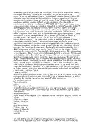 expressões características usadas na comunidade : gírias, ditados, e provérbios, gestos e
mímicas etc. Nomes populares Nomes ou apelidos com que o povo batiza ruas ,
caminhos, bairros, acidentes geográficos e sua explicação popular. frases populares São
palavras e frases que na sua grande maioria têm a função comparativa com diversos
assuntos,como animais,modo de agir,modo de pensar. O que difere o ditado de frases
populares é que este serve de alerta ao futuro e não apenas julga na ocasião do
acontecimento como faz a frase. Exemplo: PROVÉRBIOS: ―A árvore quando está sendo
cortada,observa com tristeza que o cabo do machado é de madeira.‖(provérbio árabe) ‗‘A
gente tropeça sempre, nas pedras pequenas, Porque as grande a gente lo enxergar.(
provérbio árabe) ― Tudo o que acontece uma vez, pode nunca mais acontecer... Mas tudo
o que acontece duas vezes, acontecerá certamente uma tercaira. ( provérbio árabe). ―
Pouco se aprende com a vitória, Mas muito com a derrota ;. ( provérbio japonês). ‗‘Quem
estuda e não pratica o que a prendeu ,é como o homem que lavra e não semeia‖ (
provérbio árabe). ‗‘ Ao termino de jogo, o rei e o peão voltam para a mesma
caixa;.(provérbio italiano). ―― Ser pedra é fácil, o difícil, é ser vidraça;.(provérbio chinês). ‗‘
Quando as armas estão pandas O bom mesmo-se- embora ;.( provérbio árabe ).
‗‘Ninguém experimental a profundidade de um rio com os dois pés ;.(provérbio africano).
‗‘Mas vale um pássaro na mão do que dois voando‖ • Macaco velho não bate a mão em
cambucá. • Pé de galinha não mata pinto. • Em terra de sego quem tem um olho é rei. •
Quem nasce pra da reis, não chega a vinte. • Santo de casa não faz milagre. • Águas
passadas não movem moinho. • A cavalo dado não se olha os dentes. • De pequeno é que
se torce o pepino. • Quem nunca comeu melado quando come se lambuza. • Por causa de
santo beija-se o altar. • Quem tudo quer, tudo perde. • Casa de ferreiro, espeto de pau é. •
Quando a esmola é muito, o santo desconfia. • Quem espera alcança. • Devagar se vai
longe. • Orvalho não enche o papo. • Pelo afinar da viola se conhece o tocador. • Quem ri
por ultimo ri melhor. • Nem só de pão vive o homem. • Quem com ferro fere com ferro será
ferido. • Miguel , Miguel, tem abelha e vende mel. • Quem vê cara não vê coração. • O
sino, o burro e o preguiço, sem pancada nenhum faz o ofício. • Quem ama o feio, bonito
lhe parece. • Nem tudo que balança cai. • Quem não tem cão caça com gato. • A galinha
do vizinho sempre é mais gorda. • De médico, poeta e louco, todo mundo tem um pouco. •
O olho do dono engorda o porco.
TRAVA-LÍNGUAS
A pia pinga O pinto pia! Quanto mais o pinto pia Mais a pia pinga. Isto parece mentira, Mas
e verdade patente. A gente nunca se esquece De quem se esquece da gente. Há quatro
coisa Que dão gosto de viver. Amar e ser amado Perdoar e esquecer.
Por aquela serra acima
Vai o velho seco e
peco.
Este cepo seco é seu?
Se saudade matasse Muita gente morreria E eu seria a primeira Que a saudade mataria.
Olha o sapo dentro do saco O saco com o sapo dentro, O sapo batendo papo. E o saco
batendo vento.
Bagre branco branco
bagre. Aranha arranha a jarra, a jarra arranha a aranha. Lara agarra a cigarra e amarra na
taquara.
Eu não ligo para Lia,
Porque a lia não me
liga.
Se a Lia me ligasse,
Eu ligava para Lia.
Mas como a Lia não
me liga, Eu não ligo
para Lia.
Um prato de trigo para um tigre branco. Dois pratos de trigo para dois tigres brancos.
Nunca vi socó coçar sem bico, nunca vi um bico socó coçar, um socó, dois socós, três
 