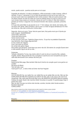 socós, quatro socós , quantos socós para um só coçar.
Sugestão de adivinha 1-A mãe é verdadeira, a filha encarnada; a mãe é mansa, a filha é
danada. O que é ? (pimenta) 2- Eu fui feito de pancada só sirvo se for bom torto/ vou
procurar quem esta vivo/ espetadinho bem morto( anzol) 3- Não me queira possuir/ não
me deixe crescer/ se não me mate /eu é que te matarei( faca) 4-O que é o que é se vê
num minuto /duas vezes um momento, mas já vê num?( m letra) 5- São três irmãos/ o
primeiro já morreu/ o segundo vive conosco/o terceiro não nasceu.( passado, presente,
futuro.)
6-O que não pode faltar no pé (acento no é). 7- Tem cabeça, tem dente, tem barba, não
me bicho nem gente. (alho) 8-Passo o dia no céu e a noite na água( dentadura).9- É irmã
da minha tia, mas não é minha tia ( minha mãe).
Segunda –feira eu te amo. Terça- feira te quero bem; Na quarta morro por ti Quinta por
mais ninguém. QUADRINHAS
Tanto limão, tanta lima
Tanta silva tanta amora,
Tanta menina bonita
E meu pai sem uma nora. Tigelinha d‘água morna . O que faz na prateleira Esperando
meu benzinho, Que chega segunda feira.
O meu rosário de mágoas .
Com o teu amor eu formei.
As contas são gotas d‘água
Dos pratos que derramei. Você disse que amor não dói. Dói dentro do coração Queria bem
a vida ausente Veja lá se dói ou não...
Parlendas
Telhado, telhadinho Te dou meu dente velho E você me dá um (novinho) Rei, soldado,
Capitão, ladrão, Moça bonita Do meu (coração) A casinha da vovó Cercadinha de cipó O
café está demorando Com certeza não tem( pó)
Pregões
Moça bonita Não paga, Mas também Não leva! Ursinho do coração quem Leva ganha um
cordão!
Na banca do Mané
Tem de tudo o que
Você quer! É um ...é dois é três se Entrar vão ficar freguês!
Músicas
CAI CAI BALÃO Cai, cai, balão Cai, cai, balão! Na rua do sabão Não cai não, Não cai não,
CAPELINHA DE MELÃO Capelinha de melão É de São João. É de cravo é de rosa É de
manjericão. São João está dormindo Não ouve não MARCHA SOLDADO Marcha soldado
Cabeça de papel, Quem não marchar direito Vai preso no quartel. O quartel pegou fogo A
polícia deu sinal
Não cai não! Cai aqui na minha mão Acordai, acordai, Acordai João! Acode acode a
Bandeira Nacional!
CONCLUSÃO .
BIBLIOGRAFIA WWW.FOLCLORE.COM.BR WWW.GLOBO.COM/SITIO WWW.GLOBO.COM.BR
Postado por E.F.COSTA às 19:57 Nenhum comentário:
Enviar por e-mailBlogThis!Compartilhar no TwitterCompartilhar no FacebookCompartilhar no
Orkut
Reações:
segunda-feira, 20 de fevereiro de 2012
 