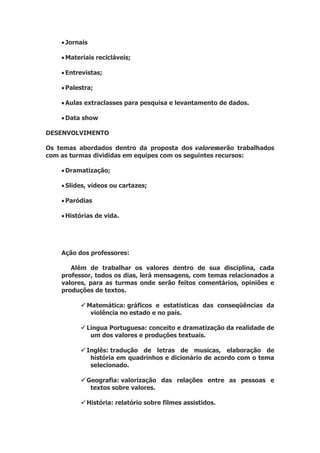  Jornais
 Materiais recicláveis;
 Entrevistas;
 Palestra;
 Aulas extraclasses para pesquisa e levantamento de dados.
 Data show
DESENVOLVIMENTO
Os temas abordados dentro da proposta dos valoresserão trabalhados
com as turmas divididas em equipes com os seguintes recursos:
 Dramatização;
 Slides, vídeos ou cartazes;
 Paródias
 Histórias de vida.
Ação dos professores:
Além de trabalhar os valores dentro de sua disciplina, cada
professor, todos os dias, lerá mensagens, com temas relacionados a
valores, para as turmas onde serão feitos comentários, opiniões e
produções de textos.
 Matemática: gráficos e estatísticas das conseqüências da
violência no estado e no país.
 Língua Portuguesa: conceito e dramatização da realidade de
um dos valores e produções textuais.
 Inglês: tradução de letras de musicas, elaboração de
história em quadrinhos e dicionário de acordo com o tema
selecionado.
 Geografia: valorização das relações entre as pessoas e
textos sobre valores.
 História: relatório sobre filmes assistidos.
 