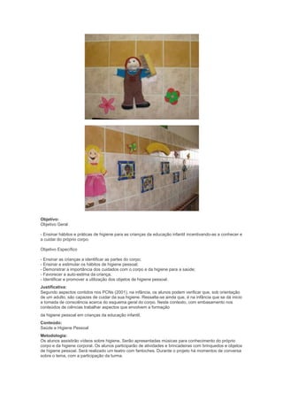 Objetivo:
Objetivo Geral
- Ensinar hábitos e práticas de higiene para as crianças da educação infantil incentivando-as a conhecer e
a cuidar do próprio corpo.
Objetivo Específico
- Ensinar as crianças a identificar as partes do corpo;
- Ensinar e estimular os hábitos de higiene pessoal;
- Demonstrar a importância dos cuidados com o corpo e da higiene para a saúde;
- Favorecer a auto-estima da criança;
- Identificar e promover a utilização dos objetos de higiene pessoal.
Justificativa:
Segundo aspectos contidos nos PCNs (2001), na infância, os alunos podem verificar que, sob orientação
de um adulto, são capazes de cuidar da sua higiene. Ressalta-se ainda que, é na infância que se dá inicio
a tomada de consciência acerca do esquema geral do corpo. Neste contexto, com embasamento nos
conteúdos de ciências trabalhar aspectos que envolvem a formação
da higiene pessoal em crianças da educação infantil.
Conteúdo:
Saúde e Higiene Pessoal
Metodologia:
Os alunos assistirão vídeos sobre higiene. Serão apresentadas músicas para conhecimento do próprio
corpo e da higiene corporal. Os alunos participarão de atividades e brincadeiras com brinquedos e objetos
de higiene pessoal. Será realizado um teatro com fantoches. Durante o projeto há momentos de conversa
sobre o tema, com a participação da turma.
 