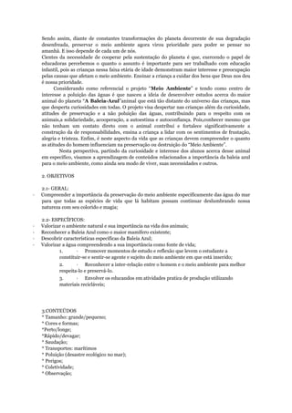 Sendo assim, diante de constantes transformações do planeta decorrente de sua degradação
desenfreada, preservar o meio ambiente agora virou prioridade para poder se pensar no
amanhã. E isso depende de cada um de nós.
Cientes da necessidade de cooperar pela sustentação do planeta é que, exercendo o papel de
educadoras percebemos o quanto o assunto é importante para ser trabalhado com educação
infantil, pois as crianças nessa faixa etária de idade demonstram maior interesse e preocupação
pelas causas que afetam o meio ambiente. Ensinar a criança a cuidar dos bens que Deus nos deu
é nossa prioridade.
Considerando como referencial o projeto “Meio Ambiente” e tendo como centro de
interesse a poluição das águas é que nasceu a ideia de desenvolver estudos acerca do maior
animal do planeta “A Baleia-Azul”animal que está tão distante do universo das crianças, mas
que desperta curiosidades em todas. O projeto visa despertar nas crianças além da curiosidade,
atitudes de preservação e a não poluição das águas, contribuindo para o respeito com os
animais,a solidariedade, acooperação, a autoestima e autoconfiança. Pois,conhecer mesmo que
não tenham um contato direto com o animal contribui e fortalece significativamente a
construção da de responsabilidades, ensina a criança a lidar com os sentimentos de frustação,
alegria e tristeza. Enfim, é neste aspecto da vida que as crianças devem compreender o quanto
as atitudes do homem influenciam na preservação ou destruição do “Meio Ambiente”.
Nesta perspectiva, partindo da curiosidade e interesse dos alunos acerca desse animal
em específico, visamos a aprendizagem de conteúdos relacionados a importância da baleia azul
para o meio ambiente, como ainda seu modo de viver, suas necessidades e outros.
2. OBJETIVOS
2.1- GERAL:
· Compreender a importância da preservação do meio ambiente especificamente das água do mar
para que todas as espécies de vida que lá habitam possam continuar deslumbrando nossa
natureza com seu colorido e magia;
2.2- ESPECÍFICOS:
· Valorizar o ambiente natural e sua importância na vida dos animais;
· Reconhecer a Baleia Azul como o maior mamífero existente;
· Descobrir características específicas da Baleia Azul;
· Valorizar a água compreendendo a sua importância como fonte de vida;
1. · Promover momentos de estudo e reflexão que levem o estudante a
constituir-se e sentir-se agente e sujeito do meio ambiente em que está inserido;
2. · Reconhecer a inter-relação entre o homem e o meio ambiente para melhor
respeita-lo e preservá-lo.
3. · Envolver os educandos em atividades pratica de produção utilizando
materiais recicláveis;
3.CONTEÚDOS
* Tamanho: grande/pequeno;
* Cores e formas;
*Perto/longe;
*Rápido/devagar;
* Saudação;
* Transportes: marítimos
* Poluição (desastre ecológico no mar);
* Perigos;
* Coletividade;
* Observação;
 