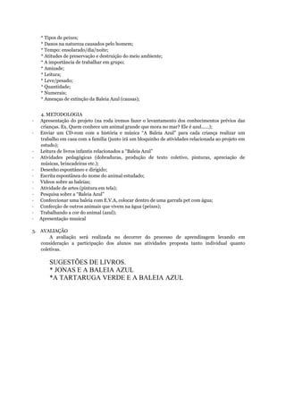 * Tipos de peixes;
* Danos na natureza causados pelo homem;
* Tempo: ensolarado/dia/noite;
* Atitudes de preservação e destruição do meio ambiente;
* A importância de trabalhar em grupo;
* Amizade;
* Leitura;
* Leve/pesado;
* Quantidade;
* Numerais;
* Ameaças de extinção da Baleia Azul (causas);
4. METODOLOGIA
· Apresentação do projeto (na roda iremos fazer o levantamento dos conhecimentos prévios das
crianças. Ex. Quem conhece um animal grande que mora no mar? Ele é azul......);
· Enviar um CD-rom com a história e música “A Baleia Azul” para cada criança realizar um
trabalho em casa com a família (junto irá um bloquinho de atividades relacionada ao projeto em
estudo);
· Leitura de livros infantis relacionados a “Baleia Azul”
· Atividades pedagógicas (dobraduras, produção de texto coletivo, pinturas, apreciação de
músicas, brincadeiras etc.);
· Desenho espontâneo e dirigido;
· Escrita espontânea do nome do animal estudado;
· Vídeos sobre as baleias;
· Atividade de artes (pintura em tela);
· Pesquisa sobre a “Baleia Azul”
· Confeccionar uma baleia com E.V.A, colocar dentro de uma garrafa pet com água;
· Confecção de outros animais que vivem na água (peixes);
· Trabalhando a cor do animal (azul);
· Apresentação musical
5. AVALIAÇÃO
A avaliação será realizada no decorrer do processo de aprendizagem levando em
consideração a participação dos alunos nas atividades proposta tanto individual quanto
coletivas.
SUGESTÕES DE LIVROS.
* JONAS E A BALEIA AZUL
*A TARTARUGA VERDE E A BALEIA AZUL
 