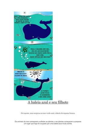 A baleia azul e seu filhote
De repente, uma surpresa no mar verde-azul, coberto de espuma branca.
Os animais do mar começaram a afastar as plantas, e as plantas começaram a preparar
um lugar que logo foi ocupado por uma baleia-azul muito bonita.
 