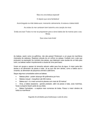 Mas era uma beleza especial!
E depois que cena fantástica!
Aconchegada na mãe baleia-azul, mamando calmamente, lá estava a baleia bebê.
As ondas do mar cantaram bem baixinho uma canção de ninar.
Então era isso! Todos no mar se prepararam para a dona baleia dar de mamar para o seu
filhote.
Que coisa mais linda!
BALEIA
As baleias, assim como os golfinhos, não são peixes! Pertencem a um grupo de mamíferos
chamados de cetáceos. Respiram através de um orifício na cabeça. Cuidado com o jato que
produzem na expiração! Ao contrário dos peixes, que balançam suas caudas de um lado para
outro, as baleias nadam impulsionando a cauda de cima para baixo.
Vivem em grupos e apesar do tamanho adoram saltar para fora da água. A maior parte têm
dentes e se alimentam de peixes e lulas. Já as que não tem dentes, como a baleia azul e
cinzenta, se alimentam de pequenos animais e plânctons.
Segue algumas curiosidades sobre as baleias:
 Baleias piloto - podem alcançar 48 quilômetros por hora
 Baleias rorqual - mergulham até 450 metros
 Baleia azul - é o maior animal do planeta com mais de 30 metros!
 Orca, a baleia assassina - grande predador, além de peixes e lulas, aves marinhas,
focas e pingüins fazem parte da sua dieta.
 Baleia Cachalotes - a espécie mais numerosa de todas. Possui o maior cérebro de
todos os mamíferos!
Sugestão de atividades para lembranças e aula de artes:
 
