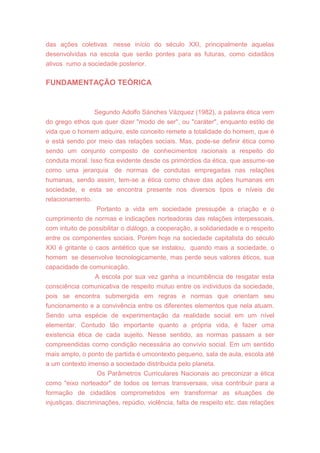 das ações coletivas nesse início do século XXI, principalmente aquelas
desenvolvidas na escola que serão pontes para as futuras, como cidadãos
ativos rumo a sociedade posterior.
FUNDAMENTAÇÃO TEÓRICA
Segundo Adolfo Sánches Vázquez (1982), a palavra ética vem
do grego ethos que quer dizer "modo de ser", ou "caráter", enquanto estilo de
vida que o homem adquire, este conceito remete a totalidade do homem, que é
e está sendo por meio das relações sociais. Mas, pode-se definir ética como
sendo um conjunto composto de conhecimentos racionais a respeito do
conduta moral. Isso fica evidente desde os primórdios da ética, que assume-se
como uma jerarquia de normas de condutas empregadas nas relações
humanas, sendo assim, tem-se a ética como chave das ações humanas em
sociedade, e esta se encontra presente nos diversos tipos e níveis de
relacionamento.
Portanto a vida em sociedade pressupõe a criação e o
cumprimento de normas e indicações norteadoras das relações interpessoais,
com intuito de possibilitar o diálogo, a cooperação, a solidariedade e o respeito
entre os componentes sociais. Porém hoje na sociedade capitalista do século
XXI é gritante o caos antiético que se instalou, quando mais a sociedade, o
homem se desenvolve tecnologicamente, mas perde seus valores éticos, sua
capacidade de comunicação.
A escola por sua vez ganha a incumbência de resgatar esta
consciência comunicativa de respeito mútuo entre os individuos da sociedade,
pois se encontra submergida em regras e normas que orientam seu
funcionamento e a convivência entre os diferentes elementos que nela atuam.
Sendo uma espécie de experimentação da realidade social em um nível
elementar. Contudo tão importante quanto a própria vida, é fazer uma
existencia ética de cada sujeito. Nesse sentido, as normas passam a ser
compreendidas corno condição necessária ao convívio social. Em um sentido
mais amplo, o ponto de partida é umcontexto pequeno, sala de aula, escola até
a um contexto imenso a sociedade distribuida pelo planeta.
Os Parâmetros Curriculares Nacionais ao preconizar a ética
como "eixo norteador" de todos os temas transversais, visa contribuir para a
formação de cidadãos comprometidos em transformar as situações de
injustiças, discriminações, repúdio, violência, falta de respeito etc. das relações
 