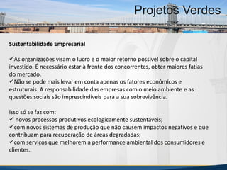 MBA Internacional em Gestão de Projetos
Projetos Verdes
Sustentabilidade Empresarial
As organizações visam o lucro e o maior retorno possível sobre o capital
investido. É necessário estar à frente dos concorrentes, obter maiores fatias
do mercado.
Não se pode mais levar em conta apenas os fatores econômicos e
estruturais. A responsabilidade das empresas com o meio ambiente e as
questões sociais são imprescindíveis para a sua sobrevivência.
Isso só se faz com:
 novos processos produtivos ecologicamente sustentáveis;
com novos sistemas de produção que não causem impactos negativos e que
contribuam para recuperação de áreas degradadas;
com serviços que melhorem a performance ambiental dos consumidores e
clientes.
MBA Internacional em Gestão de Projetos
Projetos Verdes
Projetos Verdes
 