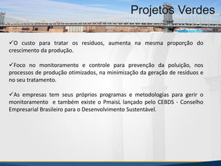 MBA Internacional em Gestão de Projetos
Projetos Verdes
O custo para tratar os resíduos, aumenta na mesma proporção do
crescimento da produção.
Foco no monitoramento e controle para prevenção da poluição, nos
processos de produção otimizados, na minimização da geração de resíduos e
no seu tratamento.
As empresas tem seus próprios programas e metodologias para gerir o
monitoramento e também existe o PmaisL lançado pelo CEBDS - Conselho
Empresarial Brasileiro para o Desenvolvimento Sustentável.
MBA Internacional em Gestão de Projetos
Projetos Verdes
Projetos Verdes
 