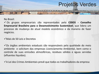 MBA Internacional em Gestão de Projetos
Projetos Verdes
No Brasil:
 Os grupos empresariais são representados pelo CEBDS - Conselho
Empresarial Brasileiro para o Desenvolvimento Sustentável, que lidera um
processo de mudança do atual modelo econômico e da maneira de fazer
negócios.
Mais de 50 Leis e Decretos
Os órgãos ambientais estaduais são responsáveis pela qualidade do meio
ambiente e solicitam das empresas Licenciamento Ambiental, bem como o
controle de suas emissões atmosféricas, resíduos sólidos e águas servidas
(efluentes líquidos).
A Lei dos Crimes Ambientais prevê que todos os trabalhadores da empresa
MBA Internacional em Gestão de Projetos
Projetos Verdes
Projetos Verdes
 