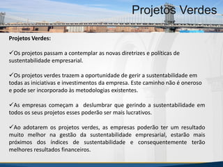 MBA Internacional em Gestão de Projetos
Projetos Verdes
Projetos Verdes:
Os projetos passam a contemplar as novas diretrizes e políticas de
sustentabilidade empresarial.
Os projetos verdes trazem a oportunidade de gerir a sustentabilidade em
todas as iniciativas e investimentos da empresa. Este caminho não é oneroso
e pode ser incorporado às metodologias existentes.
As empresas começam a deslumbrar que gerindo a sustentabilidade em
todos os seus projetos esses poderão ser mais lucrativos.
Ao adotarem os projetos verdes, as empresas poderão ter um resultado
muito melhor na gestão da sustentabilidade empresarial, estarão mais
próximos dos índices de sustentabilidade e consequentemente terão
melhores resultados financeiros.
MBA Internacional em Gestão de Projetos
Projetos Verdes
Projetos Verdes
 
