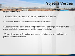 MBA Internacional em Gestão de Projetos
Projetos Verdes
Educação Ambiental
 Visão holística : Relaciona o homem,a natureza e o universo.
Conceitos de ética , sustentabilidade ambiental e social.
Desenvolvimento de valores e comportamentos ( confiança, respeito mútuo,
responsabilidade, compromisso, solidariedade e iniciativa)
Proporciona uma visão mais ampla para a inclusão da sustentabilidade no
gerenciamento de projetos
MBA Internacional em Gestão de Projetos
Projetos Verdes
Projetos Verdes
 