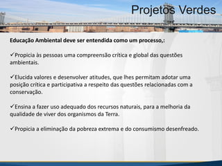 Educação Ambiental deve ser entendida como um processo,:
Propicia às pessoas uma compreensão crítica e global das questões
ambientais.
Elucida valores e desenvolver atitudes, que lhes permitam adotar uma
posição crítica e participativa a respeito das questões relacionadas com a
conservação.
Ensina a fazer uso adequado dos recursos naturais, para a melhoria da
qualidade de viver dos organismos da Terra.
Propicia a eliminação da pobreza extrema e do consumismo desenfreado.
MBA Internacional em Gestão de Projetos
Projetos Verdes
MBA Internacional em Gestão de Projetos
Projetos Verdes
Projetos Verdes
 
