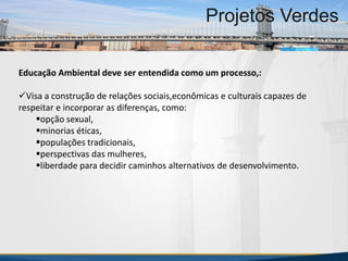 Educação Ambiental deve ser entendida como um processo,:
Visa a construção de relações sociais,econômicas e culturais capazes de
respeitar e incorporar as diferenças, como:
opção sexual,
minorias éticas,
populações tradicionais,
perspectivas das mulheres,
liberdade para decidir caminhos alternativos de desenvolvimento.
MBA Internacional em Gestão de Projetos
Projetos Verdes
MBA Internacional em Gestão de Projetos
Projetos Verdes
Projetos Verdes
 