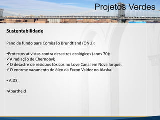 MBA Internacional em Gestão de Projetos
Projetos Verdes
Sustentabilidade
Pano de fundo para Comissão Brundtland (ONU):
•Protestos ativistas contra desastres ecológicos (anos 70):
A radiação de Chernobyl;
O desastre de resíduos tóxicos no Love Canal em Nova Iorque;
O enorme vazamento de óleo da Exxon Valdez no Alaska.
• AIDS
•Apartheid
MBA Internacional em Gestão de Projetos
Projetos Verdes
Projetos Verdes
 