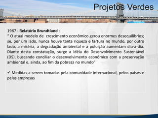 MBA Internacional em Gestão de Projetos
Projetos Verdes
1987 - Relatório Brundtland :
“ O atual modelo de crescimento econômico gerou enormes desequilíbrios;
se, por um lado, nunca houve tanta riqueza e fartura no mundo, por outro
lado, a miséria, a degradação ambiental e a poluição aumentam dia-a-dia.
Diante desta constatação, surge a idéia do Desenvolvimento Sustentável
(DS), buscando conciliar o desenvolvimento econômico com a preservação
ambiental e, ainda, ao fim da pobreza no mundo”
 Medidas a serem tomadas pela comunidade internacional, pelos países e
pelas empresas
MBA Internacional em Gestão de Projetos
Projetos Verdes
Projetos Verdes
 