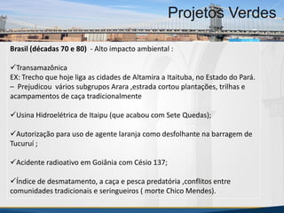 MBA Internacional em Gestão de Projetos
Projetos Verdes
Brasil (décadas 70 e 80) - Alto impacto ambiental :
Transamazônica
EX: Trecho que hoje liga as cidades de Altamira a Itaituba, no Estado do Pará.
– Prejudicou vários subgrupos Arara ,estrada cortou plantações, trilhas e
acampamentos de caça tradicionalmente
Usina Hidroelétrica de Itaipu (que acabou com Sete Quedas);
Autorização para uso de agente laranja como desfolhante na barragem de
Tucuruí ;
Acidente radioativo em Goiânia com Césio 137;
Índice de desmatamento, a caça e pesca predatória ,conflitos entre
comunidades tradicionais e seringueiros ( morte Chico Mendes).
MBA Internacional em Gestão de Projetos
Projetos Verdes
Projetos Verdes
 