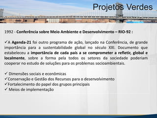 MBA Internacional em Gestão de Projetos
Projetos Verdes
1992 - Conferência sobre Meio Ambiente e Desenvolvimento – RIO-92 :
A Agenda-21 foi outro programa de ação, lançado na Conferência, de grande
importância para a sustentabilidade global no século XXI. Documento que
estabeleceu a importância de cada país a se comprometer a refletir, global e
localmente, sobre a forma pela todos os setores da sociedade poderiam
cooperar no estudo de soluções para os problemas socioambientais.
 Dimensões sociais e econômicas
Conservação e Gestão dos Recursos para o desenvolvimento
Fortalecimento do papel dos grupos principais
 Meios de implementação
MBA Internacional em Gestão de Projetos
Projetos Verdes
Projetos Verdes
 