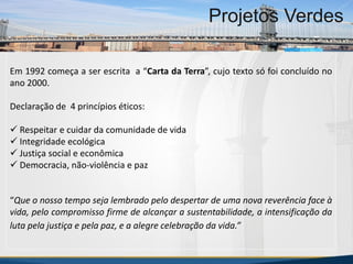 MBA Internacional em Gestão de Projetos
Projetos Verdes
Em 1992 começa a ser escrita a “Carta da Terra”, cujo texto só foi concluído no
ano 2000.
Declaração de 4 princípios éticos:
 Respeitar e cuidar da comunidade de vida
 Integridade ecológica
 Justiça social e econômica
 Democracia, não-violência e paz
“Que o nosso tempo seja lembrado pelo despertar de uma nova reverência face à
vida, pelo compromisso firme de alcançar a sustentabilidade, a intensificação da
luta pela justiça e pela paz, e a alegre celebração da vida.”
MBA Internacional em Gestão de Projetos
Projetos Verdes
Projetos Verdes
 