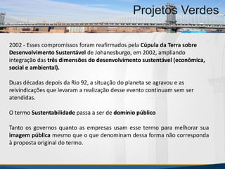 MBA Internacional em Gestão de Projetos
Projetos Verdes
2002 - Esses compromissos foram reafirmados pela Cúpula da Terra sobre
Desenvolvimento Sustentável de Johanesburgo, em 2002, ampliando
integração das três dimensões do desenvolvimento sustentável (econômica,
social e ambiental).
Duas décadas depois da Rio 92, a situação do planeta se agravou e as
reivindicações que levaram a realização desse evento continuam sem ser
atendidas.
O termo Sustentabilidade passa a ser de domínio público
Tanto os governos quanto as empresas usam esse termo para melhorar sua
imagem pública mesmo que o que denominam dessa forma não corresponda
à proposta original do termo.
MBA Internacional em Gestão de Projetos
Projetos Verdes
Projetos Verdes
 