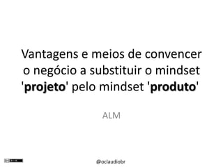 Vantagens e meios de convencer o negócio a substituir o mindset 'projeto' pelo mindset 'produto'  ALM 