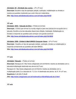 Atividade: 82 - Atividade das contas – (4º e 5º ano)
Descrição: Escolha o tipo de operação (adição, subtração, multiplicação ou divisão) e
resolva as questões mostrando que você é fera em matemática.
Site: http://www.atividadeseducativas.com.br/index.php?id=82




10ª aula
Atividade: 5832 - Tabuada do Dino – (Todas as turmas)
Descrição: O Dino quer brincar no mundo mágico e para isso precisa de sua ajuda com a
tabuada. Escolha uma das tabuadas disponíveis (Adição, Subtração, Multiplicação ou
Divisão) e responda as questões para começar uma grande aventura!
Site: http://www.atividadeseducativas.com.br/index.php?id=5832


Atividade: 5208 - Childen's Math BINGO Computer Game – (4º e 5º ano)
Descrição: Escolha um tipo de operação (adição, subtração, divisão ou multiplicação) e
responda corretamente as questões até bater BINGO.
Site: http://www.atividadeseducativas.com.br/index.php?id=5208




11ª aula

Atividade: Tabuada – (Todas as turmas)
Descrição: Navegue em: http://www.colegioweb.com.br/infantil e resolva as atividades com a
tabuada/multiplicação destinada aos alunos do 2º ano.
Navegue em: http://www.colegioweb.com.br/infantil e resolva as atividades com a
multiplicação parte 2 e a tabuada do: 7 ,8 ,9 e 10 destinada aos alunos do 3º, 4º e 5º ano.
Seqüência: 3, 4, 5, 6, 7, 8 e 9
Site: http://www.colegioweb.com.br/matematica-infantil/tabuada-do-2.html




12ª aula
 