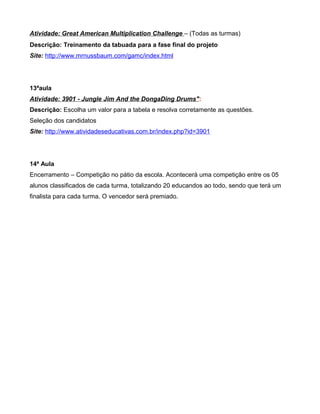 Atividade: Great American Multiplication Challenge – (Todas as turmas)
Descrição: Treinamento da tabuada para a fase final do projeto
Site: http://www.mrnussbaum.com/gamc/index.html




13ªaula
Atividade: 3901 - Jungle Jim And the DongaDing Drums":
Descrição: Escolha um valor para a tabela e resolva corretamente as questões.
Seleção dos candidatos
Site: http://www.atividadeseducativas.com.br/index.php?id=3901




14ª Aula
Encerramento – Competição no pátio da escola. Acontecerá uma competição entre os 05
alunos classificados de cada turma, totalizando 20 educandos ao todo, sendo que terá um
finalista para cada turma. O vencedor será premiado.
 