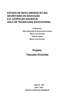 ESTADO DE MATO GROSSO DO SUL
SECRETARIA DE EDUCAÇÃO
E.E. LEOPOLDO DALMOLIN
SALA DE TECNOLOGIA EDUCACIONAL

                      Professores
          Edna Aparecida de Souza Aquino Souza
                   Maria Lúcia Armada
                     Valdinei Gubert
                  Márcio Luiz Cavallini




                      Projeto:
              Tabuada Divertida




                        Itaquiraí – MS
                        Julho - 2012
             ESCOLA LEOPOLDO DALMOLIN
 