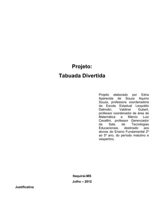 Projeto:
                Tabuada Divertida


                                    Projeto elaborado por Edna
                                    Aparecida de Souza Aquino
                                    Souza, professora coordenadora
                                    da Escola Estadual Leopoldo
                                    Dalmolin,     Valdinei     Gubert,
                                    professor coordenador de área de
                                    Matemática     e    Márcio    Luiz
                                    Cavallini, professor Gerenciador
                                    da     Sala     de     Tecnologias
                                    Educacionais,     destinado   aos
                                    alunos do Ensino Fundamental 2º
                                    ao 5º ano, do período matutino e
                                    vespertino.




                     Itaquiraí-MS
                    Julho – 2012
Justificativa
 