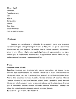 Câmera digital;
Filmadora;
Aparelho de som;
Cds;
Vídeos;
Computador;
Internet;
Data show;
Jogos eletrônicos,
Sites de domínio público.




Metodologia


       Levando em consideração a utilização do computador, como uma ferramenta
importantíssima para uma aprendizagem moderna e eficaz, uma vez que a acessibilidade
torna-se cada vez mais frequente nas escolas públicas. Mesmo não tendo conhecimento
prévio de como utilizar a máquina o aluno poderá perfeitamente jogar, pois o jogo não requer
nenhum grau de conhecimento de informática. Os jogos são de domínio público, ou seja,
qualquer pessoa interessada é capaz de acessá-los.




1ª aula:
Conversar sobre Tabuada
Descrição: Conversar com os alunos sobre uso da matemática e da tabuada no seu
cotidiano. Após aprofundamento dos conceitos solicitar que os alunos falem exemplos do
uso tabuada no dia – a – dia. O aprendizado da tabuada é um conhecimento fundamental.
Através dele realizamos inúmeras atividades. Quando tomamos café estamos utilizando
conceitos matemáticos, quando entregamos dinheiro para o cobrador do ônibus, estamos
lidando com cálculos, quando vamos ao supermercado ou quando utilizamos os alimentos
que lá compramos, também estamos utilizando conceitos matemáticos. Informar aos
educandos o quanto a matemática está presente em nosso dia a dia..
Ouvir músicas que versam sobre a Tabuada
 