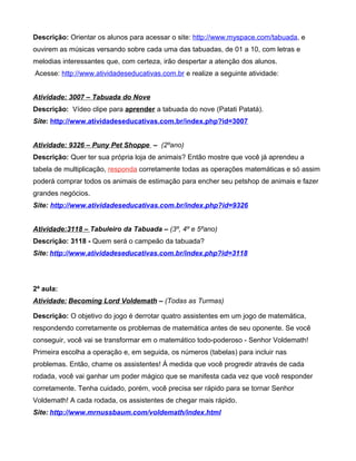 Descrição: Orientar os alunos para acessar o site: http://www.myspace.com/tabuada, e
ouvirem as músicas versando sobre cada uma das tabuadas, de 01 a 10, com letras e
melodias interessantes que, com certeza, irão despertar a atenção dos alunos.
Acesse: http://www.atividadeseducativas.com.br e realize a seguinte atividade:


Atividade: 3007 – Tabuada do Nove
Descrição: Vídeo clipe para aprender a tabuada do nove (Patati Patatá).
Site: http://www.atividadeseducativas.com.br/index.php?id=3007


Atividade: 9326 – Puny Pet Shoppe – (2ºano)
Descrição: Quer ter sua própria loja de animais? Então mostre que você já aprendeu a
tabela de multiplicação, responda corretamente todas as operações matemáticas e só assim
poderá comprar todos os animais de estimação para encher seu petshop de animais e fazer
grandes negócios.
Site: http://www.atividadeseducativas.com.br/index.php?id=9326


Atividade:3118 – Tabuleiro da Tabuada – (3º, 4º e 5ºano)
Descrição: 3118 - Quem será o campeão da tabuada?
Site: http://www.atividadeseducativas.com.br/index.php?id=3118




2ª aula:
Atividade: Becoming Lord Voldemath – (Todas as Turmas)

Descrição: O objetivo do jogo é derrotar quatro assistentes em um jogo de matemática,
respondendo corretamente os problemas de matemática antes de seu oponente. Se você
conseguir, você vai se transformar em o matemático todo-poderoso - Senhor Voldemath!
Primeira escolha a operação e, em seguida, os números (tabelas) para incluir nas
problemas. Então, chame os assistentes! À medida que você progredir através de cada
rodada, você vai ganhar um poder mágico que se manifesta cada vez que você responder
corretamente. Tenha cuidado, porém, você precisa ser rápido para se tornar Senhor
Voldemath! A cada rodada, os assistentes de chegar mais rápido.
Site: http://www.mrnussbaum.com/voldemath/index.html
 