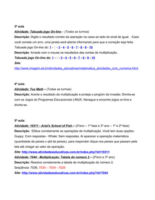 3ª aula
Atividade: Tabuada jogo On-line – (Todas as turmas)
Descrição: Digite o resultado correto da operação na caixa ao lado do sinal de igual. -Caso
você cometa um erro, uma janela será aberta informando para que a correção seja feita.
Tabuada jogo On-line do: 1 - 2 - 3 - 4 - 5 - 6 - 7 - 8 - 9 - 10
Descrição: Arraste com o mouse os resultados das contas de multiplicação.
Tabuada jogo On-line do: 1 - 2 - 3 - 4 - 5 - 6 - 7 - 8 - 9 - 10
Site:
http://www.imagem.eti.br/atividades_educativas/matematica_atividades_com_numeros.html




4ª aula:
Atividade: Tux Math – (Todas as turmas)
Descrição: Acerte o resultado da multiplicação e proteja o pingüim da invasão. Divirta-se
com os Jogos do Programas Educacionais LINUX. Navegue e encontre jogos on-line e
divirta-se.




5ª aula:
Atividade: 10311 - Ariel's School of Fish – (2ºano – 1ª fase e 3º ano – 1ª e 2ª fase)
Descrição: Efetue corretamente as operações de multiplicação. Você tem duas opções:
Guppy: Com respostas - Whale: Sem respostas. Ai aparecer a operação matemática
(quantidade de peixes x qtd de peixes), para responder clique nos peixes que passam pela
tela até chegar ao valor da operação.
Site: http://www.atividadeseducativas.com.br/index.php?id=10311
Atividade: 7044 - Multiplicação: Tabela do número 2 – (2ºano e 3º ano)
Descrição: Resolva corretamente a tabela de multiplicação do número 2.
Seqüência: 7036, 7035 – 7034 - 7029
Site: http://www.atividadeseducativas.com.br/index.php?id=7044
 