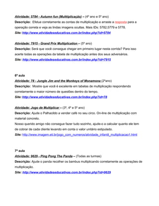 Atividade: 5784 - Autumn fun (Multtiplicação) – (4º ano e 5º ano)
Descrição: Efetue corretamente as contas de multiplicação e arraste a resposta para a
operação correta e veja as lindas imagens ocultas. Mais IDs: 5782,5779 e 5778.
Site: http://www.atividadeseducativas.com.br/index.php?id=5784


Atividade: 7915 - Grand Prix Multiplication – (5º ano)
Descrição: Será que você consegue chegar em primeiro lugar nesta corrida? Para isso
acerte todas as operações da tabela de multiplicação antes dos seus adversários.
Site: http://www.atividadeseducativas.com.br/index.php?id=7915




6ª aula
Atividade: 78 - Jungle Jim and the Monkeys of Monamona (2ºano)
Descrição: Mostre que você é excelente em tabelas de multiplicação respondendo
corretamente o maior número de questões dentro do tempo.
Site: http://www.atividadeseducativas.com.br/index.php?id=78


Atividade: Jogo de Multiplicar – (3º, 4º e 5º ano)
Descrição: Ajude o Palhacildo a vender café no seu circo. On-line de multiplicação com
material concreto.
Nosso querido amigo não consegue fazer tudo sozinho, ajude-o a calcular quanto ele tem
de cobrar de cada cliente levando em conta o valor unitário estipulado.
Site: http://www.imagem.eti.br/jogo_com_numeros/atividade_infantil_multiplicacao1.html




7ª aula
Atividade: 9629 - Ping Pong The Panda – (Todas as turmas)
Descrição: Ajude o panda recolher os bambus multiplicando corretamente as operações de
multiplicação.
Site: http://www.atividadeseducativas.com.br/index.php?id=9629
 