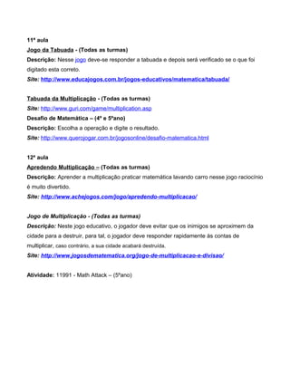 11ª aula
Jogo da Tabuada - (Todas as turmas)
Descrição: Nesse jogo deve-se responder a tabuada e depois será verificado se o que foi
digitado esta correto.
Site: http://www.educajogos.com.br/jogos-educativos/matematica/tabuada/
Tabuada da Multiplicação - (Todas as turmas)
Site: http://www.guri.com/game/multiplication.asp
Desafio de Matemática – (4º e 5ºano)
Descrição: Escolha a operação e digite o resultado.
Site: http://www.querojogar.com.br/jogosonline/desafio-matematica.html
12ª aula
Apredendo Multiplicação – (Todas as turmas)
Descrição: Aprender a multiplicação praticar matemática lavando carro nesse jogo raciocínio
é muito divertido.
Site: http://www.achejogos.com/jogo/apredendo-multiplicacao/
Jogo de Multiplicação - (Todas as turmas)
Descrição: Neste jogo educativo, o jogador deve evitar que os inimigos se aproximem da
cidade para a destruir, para tal, o jogador deve responder rapidamente às contas de
multiplicar, caso contrário, a sua cidade acabará destruída.
Site: http://www.jogosdematematica.org/jogo-de-multiplicacao-e-divisao/
Atividade: 11991 - Math Attack – (5ºano)
 