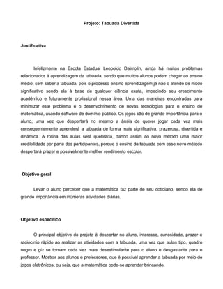 Projeto: Tabuada Divertida
Justificativa
Infelizmente na Escola Estadual Leopoldo Dalmolin, ainda há muitos problemas
relacionados à aprendizagem da tabuada, sendo que muitos alunos podem chegar ao ensino
médio, sem saber a tabuada, pois o processo ensino aprendizagem já não o atende de modo
significativo sendo ela à base de qualquer ciência exata, impedindo seu crescimento
acadêmico e futuramente profissional nessa área. Uma das maneiras encontradas para
minimizar este problema é o desenvolvimento de novas tecnologias para o ensino de
matemática, usando software de domínio público. Os jogos são de grande importância para o
aluno, uma vez que despertará no mesmo a ânsia de querer jogar cada vez mais
consequentemente aprenderá a tabuada de forma mais significativa, prazerosa, divertida e
dinâmica. A rotina das aulas será quebrada, dando assim ao novo método uma maior
credibilidade por parte dos participantes, porque o ensino da tabuada com esse novo método
despertará prazer e possivelmente melhor rendimento escolar.
Objetivo geral
Levar o aluno perceber que a matemática faz parte de seu cotidiano, sendo ela de
grande importância em inúmeras atividades diárias.
Objetivo específico
O principal objetivo do projeto é despertar no aluno, interesse, curiosidade, prazer e
raciocínio rápido ao realizar as atividades com a tabuada, uma vez que aulas tipo, quadro
negro e giz se tornam cada vez mais desestimulante para o aluno e desgastante para o
professor. Mostrar aos alunos e professores, que é possível aprender a tabuada por meio de
jogos eletrônicos, ou seja, que a matemática pode-se aprender brincando.
 