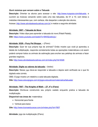 Ouvir músicas que versam sobre a Tabuada
Descrição: Orientar os alunos para acessar o site: http://www.myspace.com/tabuada, e
ouvirem as músicas versando sobre cada uma das tabuadas, de 01 a 10, com letras e
melodias interessantes que, com certeza, irão despertar a atenção dos alunos.
Acesse: http://www.atividadeseducativas.com.br/ e realize a seguinte atividade:
Atividade: 3007 – Tabuada do Nove
Descrição: Vídeo clipe para aprender a tabuada do nove (Patati Patatá).
Site: https://www.youtube.com/watch?v=6K4QcwbUyLI
Atividade: 9326 – Puny Pet Shoppe – (2ºano)
Descrição: Quer ter sua própria loja de animais? Então mostre que você já aprendeu a
tabela de multiplicação, responda corretamente todas as operações matemáticas e só assim
poderá comprar todos os animais de estimação para encher seu petshop de animais e fazer
grandes negócios.
Site: http://www.atividadeseducativas.com.br/index.php?id=9326
Atividade: Digite os valores da tabuada – (todos)
Descrição: Nesse jogo deve-se responder a tabuada e depois será verificado se o que foi
digitado esta correto.
OBS: O jogo mostra um relatório a cada tabuada digitada.
Site: http://www.educajogos.com.br/jogos-educativos/matematica/tabuada/
Atividade: 7907 - The Knights of Math – (3º, 4º e 5ºano)
Descrição: Divirta-se construindo seu próprio castelo enquanto pratica a tabuada de
multiplicação.
Disponível nas áreas de: matemática
• Horizontal para frente
• Vertical para baixo
Site: http://www.ticsnaeducacao.com.br/index.php?id=7907
Atividade: jogo da multiplicação (5ºano)
 
