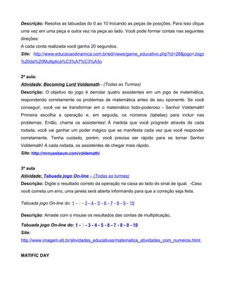 Descrição: Resolva as tabuadas do 0 ao 10 trocando as peças de posições. Para isso clique
uma vez em uma peça e outra vez na peça ao lado. Você pode formar contas nas seguintes
direções:
A cada conta realizada você ganha 20 segundos.
Site: http://www.educacaodinamica.com.br/ed/views/game_educativo.php?id=28&jogo=Jogo
%20da%20Multiplica%C3%A7%C3%A3o
2ª aula:
Atividade: Becoming Lord Voldemath – (Todas as Turmas)
Descrição: O objetivo do jogo é derrotar quatro assistentes em um jogo de matemática,
respondendo corretamente os problemas de matemática antes de seu oponente. Se você
conseguir, você vai se transformar em o matemático todo-poderoso - Senhor Voldemath!
Primeira escolha a operação e, em seguida, os números (tabelas) para incluir nas
problemas. Então, chame os assistentes! À medida que você progredir através de cada
rodada, você vai ganhar um poder mágico que se manifesta cada vez que você responder
corretamente. Tenha cuidado, porém, você precisa ser rápido para se tornar Senhor
Voldemath! A cada rodada, os assistentes de chegar mais rápido.
Site: http://mrnussbaum.com/voldemath/
3ª aula
Atividade: Tabuada jogo On-line – (Todas as turmas)
Descrição: Digite o resultado correto da operação na caixa ao lado do sinal de igual. -Caso
você cometa um erro, uma janela será aberta informando para que a correção seja feita.
Tabuada jogo On-line do: 1 - 2 - 3 - 4 - 5 - 6 - 7 - 8 - 9 - 10
Descrição: Arraste com o mouse os resultados das contas de multiplicação.
Tabuada jogo On-line do: 1 - 2 - 3 - 4 - 5 - 6 - 7 - 8 - 9 - 10
Site:
http://www.imagem.eti.br/atividades_educativas/matematica_atividades_com_numeros.html
MATIFIC DAY
 