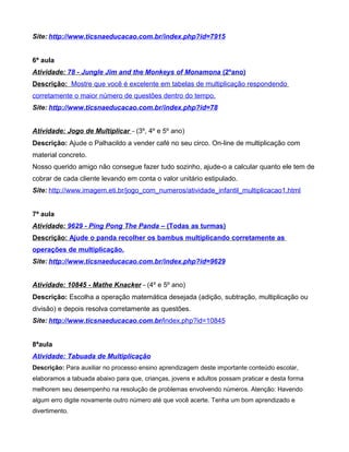 Site: http://www.ticsnaeducacao.com.br/index.php?id=7915
6ª aula
Atividade: 78 - Jungle Jim and the Monkeys of Monamona (2ºano)
Descrição: Mostre que você é excelente em tabelas de multiplicação respondendo
corretamente o maior número de questões dentro do tempo.
Site: http://www.ticsnaeducacao.com.br/index.php?id=78
Atividade: Jogo de Multiplicar – (3º, 4º e 5º ano)
Descrição: Ajude o Palhacildo a vender café no seu circo. On-line de multiplicação com
material concreto.
Nosso querido amigo não consegue fazer tudo sozinho, ajude-o a calcular quanto ele tem de
cobrar de cada cliente levando em conta o valor unitário estipulado.
Site: http://www.imagem.eti.br/jogo_com_numeros/atividade_infantil_multiplicacao1.html
7ª aula
Atividade: 9629 - Ping Pong The Panda – (Todas as turmas)
Descrição: Ajude o panda recolher os bambus multiplicando corretamente as
operações de multiplicação.
Site: http://www.ticsnaeducacao.com.br/index.php?id=9629
Atividade: 10845 - Mathe Knacker – (4º e 5º ano)
Descrição: Escolha a operação matemática desejada (adição, subtração, multiplicação ou
divisão) e depois resolva corretamente as questões.
Site: http://www.ticsnaeducacao.com.br/index.php?id=10845
8ªaula
Atividade: Tabuada de Multiplicação
Descrição: Para auxiliar no processo ensino aprendizagem deste importante conteúdo escolar,
elaboramos a tabuada abaixo para que, crianças, jovens e adultos possam praticar e desta forma
melhorem seu desempenho na resolução de problemas envolvendo números. Atenção: Havendo
algum erro digite novamente outro número até que você acerte. Tenha um bom aprendizado e
divertimento.
 