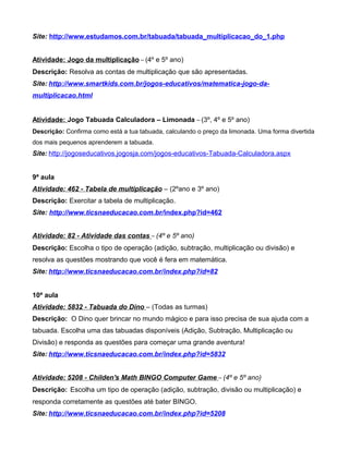 Site: http://www.estudamos.com.br/tabuada/tabuada_multiplicacao_do_1.php
Atividade: Jogo da multiplicação – (4º e 5º ano)
Descrição: Resolva as contas de multiplicação que são apresentadas.
Site: http://www.smartkids.com.br/jogos-educativos/matematica-jogo-da-
multiplicacao.html
Atividade: Jogo Tabuada Calculadora – Limonada – (3º, 4º e 5º ano)
Descrição: Confirma como está a tua tabuada, calculando o preço da limonada. Uma forma divertida
dos mais pequenos aprenderem a tabuada.
Site: http://jogoseducativos.jogosja.com/jogos-educativos-Tabuada-Calculadora.aspx
9ª aula
Atividade: 462 - Tabela de multiplicação – (2ºano e 3º ano)
Descrição: Exercitar a tabela de multiplicação.
Site: http://www.ticsnaeducacao.com.br/index.php?id=462
Atividade: 82 - Atividade das contas – (4º e 5º ano)
Descrição: Escolha o tipo de operação (adição, subtração, multiplicação ou divisão) e
resolva as questões mostrando que você é fera em matemática.
Site: http://www.ticsnaeducacao.com.br/index.php?id=82
10ª aula
Atividade: 5832 - Tabuada do Dino – (Todas as turmas)
Descrição: O Dino quer brincar no mundo mágico e para isso precisa de sua ajuda com a
tabuada. Escolha uma das tabuadas disponíveis (Adição, Subtração, Multiplicação ou
Divisão) e responda as questões para começar uma grande aventura!
Site: http://www.ticsnaeducacao.com.br/index.php?id=5832
Atividade: 5208 - Childen's Math BINGO Computer Game – (4º e 5º ano)
Descrição: Escolha um tipo de operação (adição, subtração, divisão ou multiplicação) e
responda corretamente as questões até bater BINGO.
Site: http://www.ticsnaeducacao.com.br/index.php?id=5208
 
