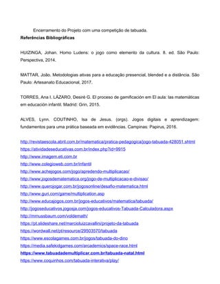 Encerramento do Projeto com uma competição de tabuada.
Referências Bibliográficas
HUIZINGA, Johan. Homo Ludens: o jogo como elemento da cultura. 8. ed. São Paulo:
Perspectiva, 2014.
MATTAR, João. Metodologias ativas para a educação presencial, blended e a distância. São
Paulo: Artesanato Educacional, 2017.
TORRES, Ana I. LÁZARO, Desiré G. El proceso de gamificación em El aula: las matemáticas
em educación infantil. Madrid: Grin, 2015.
ALVES, Lynn. COUTINHO, Isa de Jesus. (orgs). Jogos digitais e aprendizagem:
fundamentos para uma prática baseada em evidências. Campinas: Papirus, 2016.
http://revistaescola.abril.com.br/matematica/pratica-pedagogica/jogo-tabuada-428051.shtml
https://atividadeseducativas.com.br/index.php?id=9915
http://www.imagem.eti.com.br
http://www.colegioweb.com.br/infantil
http://www.achejogos.com/jogo/apredendo-multiplicacao/
http://www.jogosdematematica.org/jogo-de-multiplicacao-e-divisao/
http://www.querojogar.com.br/jogosonline/desafio-matematica.html
http://www.guri.com/game/multiplication.asp
http://www.educajogos.com.br/jogos-educativos/matematica/tabuada/
http://jogoseducativos.jogosja.com/jogos-educativos-Tabuada-Calculadora.aspx
http://mrnussbaum.com/voldemath/
https://pt.slideshare.net/marcioluizcavallini/projeto-da-tabuada
https://wordwall.net/pt/resource/29503570/tabuada
https://www.escolagames.com.br/jogos/tabuada-do-dino
https://media.safekidgames.com/arcademics/space-race.html
https://www.tabuadademultiplicar.com.br/tabuada-natal.html
https://www.coquinhos.com/tabuada-interativa/play/
 