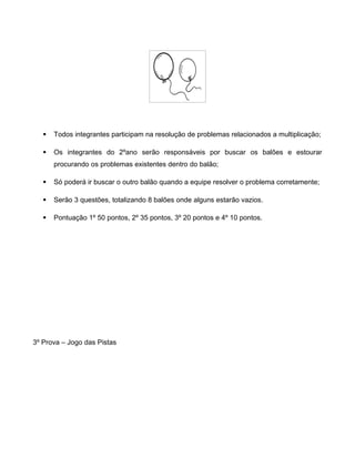  Todos integrantes participam na resolução de problemas relacionados a multiplicação;
 Os integrantes do 2ºano serão responsáveis por buscar os balões e estourar
procurando os problemas existentes dentro do balão;
 Só poderá ir buscar o outro balão quando a equipe resolver o problema corretamente;
 Serão 3 questões, totalizando 8 balões onde alguns estarão vazios.
 Pontuação 1º 50 pontos, 2º 35 pontos, 3º 20 pontos e 4º 10 pontos.
3º Prova – Jogo das Pistas
 
