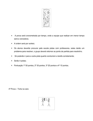  A prova será cronometrada por tempo, onde a equipe que realizar em menor tempo
será a vencedora;
 A ordem será por sorteio;
 Os alunos deverão procurar pela escola pistas com professores, estes darão um
problema para resolver, o grupo deverá retornar ao ponto de partida para resolvê-lo.
 Só poderão ir para a outra pista quanto concluírem a tarefa corretamente;
 Serão 4 pistas;
 Pontuação 1º 50 pontos, 2º 35 pontos, 3º 20 pontos e 4º 10 pontos.
4º Prova – Torta na cara
 
