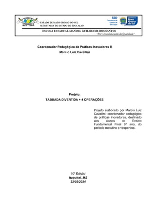 Coordenador Pedagógico de Práticas Inovadoras II
Márcio Luiz Cavallini
Projeto:
TABUADA DIVERTIDA + 4 OPERAÇÕES
Projeto elaborado por Márcio Luiz
Cavallini, coordenador pedagógico
de práticas inovadoras, destinado
aos alunos do Ensino
Fundamental Final 6º ano, do
período matutino e vespertino.
10ª Edição
Itaquiraí, MS
22/02/2024
 