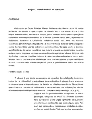 Projeto: Tabuada Divertida + 4 operações
Justificativa
Infelizmente na Escola Estadual Manoel Guilherme dos Santos, ainda há muitos
problemas relacionados à aprendizagem da tabuada, sendo que muitos alunos podem
chegar ao ensino médio, sem saber a tabuada, pois o processo ensino aprendizagem já não
o atende de modo significativo sendo ela à base de qualquer ciência exata, impedindo seu
crescimento acadêmico e futuramente profissional nessa área. Uma das maneiras
encontradas para minimizar este problema é o desenvolvimento de novas tecnologias para o
ensino de matemática, usando software de domínio público. Os jogos aliados a disciplina
gameficando são de grande importância para o aluno, uma vez que despertará no mesmo a
ânsia de querer jogar cada vez mais consequentemente aprenderá a tabuada de forma mais
significativa, prazerosa, divertida e dinâmica. A rotina das aulas será quebrada, dando assim
ao novo método uma maior credibilidade por parte dos participantes, porque o ensino da
tabuada com esse novo método despertará prazer e possivelmente melhor rendimento
escolar.
Fundamentação teórica
A tabuada é uma tabela que apresenta as operações de multiplicação de números
inteiros de 1 a 10 (ou além), organizadas de forma sistemática. A tabuada é uma ferramenta
fundamental para o desenvolvimento da fluência em cálculos matemáticos. Ela auxilia no
aprendizado dos conceitos de multiplicação e na memorização das multiplicações básicas,
facilitando cálculos mais complexos no futuro. Como explicado por Huizinga (2014, p. 4)
O jogo é mais do que um fenômeno fisiológico ou um reflexo
psicológico. Ultrapassa os limites da atividade puramente
física ou biológica. É uma função significante, isto é, encerra
um determinado sentido. No jogo existe alguma coisa "em
jogo" que transcende as necessidades imediatas da vida e
confere um sentido à ação. Todo jogo significa alguma coisa.
 