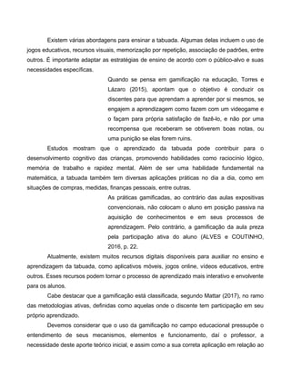 Existem várias abordagens para ensinar a tabuada. Algumas delas incluem o uso de
jogos educativos, recursos visuais, memorização por repetição, associação de padrões, entre
outros. É importante adaptar as estratégias de ensino de acordo com o público-alvo e suas
necessidades específicas.
Quando se pensa em gamificação na educação, Torres e
Lázaro (2015), apontam que o objetivo é conduzir os
discentes para que aprendam a aprender por si mesmos, se
engajem a aprendizagem como fazem com um videogame e
o façam para própria satisfação de fazê-lo, e não por uma
recompensa que receberam se obtiverem boas notas, ou
uma punição se elas forem ruins.
Estudos mostram que o aprendizado da tabuada pode contribuir para o
desenvolvimento cognitivo das crianças, promovendo habilidades como raciocínio lógico,
memória de trabalho e rapidez mental. Além de ser uma habilidade fundamental na
matemática, a tabuada também tem diversas aplicações práticas no dia a dia, como em
situações de compras, medidas, finanças pessoais, entre outras.
As práticas gamificadas, ao contrário das aulas expositivas
convencionais, não colocam o aluno em posição passiva na
aquisição de conhecimentos e em seus processos de
aprendizagem. Pelo contrário, a gamificação da aula preza
pela participação ativa do aluno (ALVES e COUTINHO,
2016, p. 22.
Atualmente, existem muitos recursos digitais disponíveis para auxiliar no ensino e
aprendizagem da tabuada, como aplicativos móveis, jogos online, vídeos educativos, entre
outros. Esses recursos podem tornar o processo de aprendizado mais interativo e envolvente
para os alunos.
Cabe destacar que a gamificação está classificada, segundo Mattar (2017), no ramo
das metodologias ativas, definidas como aquelas onde o discente tem participação em seu
próprio aprendizado.
Devemos considerar que o uso da gamificação no campo educacional pressupõe o
entendimento de seus mecanismos, elementos e funcionamento, daí o professor, a
necessidade deste aporte teórico inicial, e assim como a sua correta aplicação em relação ao
 