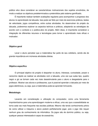 público alvo deva considerar as características motivacionais dos sujeitos envolvidos, de
modo a realizar os objetivos predeterminados e pretendidos pelo sistema gamificado.
É importante realizar também avaliações regulares para acompanhar o progresso dos
alunos no aprendizado da tabuada. Isso pode ser feito por meio de exercícios práticos, testes
de velocidade, jogos competitivos, entre outras atividades. Ao desenvolver do projeto da
tabuada, poderemos explorar os aspectos teóricos e práticos, adaptando as estratégias de
acordo com o contexto e o público-alvo do projeto. Além disso, é importante considerar a
integração de diferentes recursos e tecnologias para tornar o aprendizado mais eficaz e
motivador.
Objetivo geral
Levar o aluno perceber que a matemática faz parte de seu cotidiano, sendo ela de
grande importância em inúmeras atividades diárias.
Objetivo específico
O principal objetivo do projeto é despertar no aluno, interesse, curiosidade, prazer e
raciocínio rápido ao realizar as atividades com a tabuada, uma vez que aulas tipo, quadro
negro e giz se tornam cada vez mais desestimulante para o aluno e desgastante para o
professor. Mostrar aos alunos e professores, que é possível aprender a tabuada por meio de
jogos eletrônicos, ou seja, que a matemática pode-se aprender brincando.
Metodologia
Levando em consideração a utilização do computador, como uma ferramenta
importantíssima para uma aprendizagem moderna e eficaz, uma vez que a acessibilidade se
torna cada vez mais frequente nas escolas públicas. Mesmo não tendo conhecimento prévio
de como utilizar a máquina o aluno poderá perfeitamente jogar, pois o jogo não requer
nenhum grau de conhecimento de informática. Os jogos são de domínio público, ou seja,
qualquer pessoa interessada é capaz de acessá-los.
 