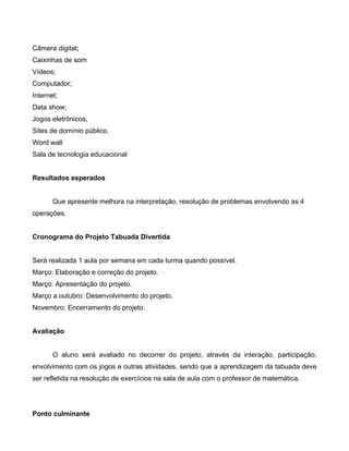 Câmera digital;
Caixinhas de som
Vídeos;
Computador;
Internet;
Data show;
Jogos eletrônicos,
Sites de domínio público.
Word wall
Sala de tecnologia educacional
Resultados esperados
Que apresente melhora na interpretação, resolução de problemas envolvendo as 4
operações.
Cronograma do Projeto Tabuada Divertida
Será realizada 1 aula por semana em cada turma quando possível.
Março: Elaboração e correção do projeto.
Março: Apresentação do projeto.
Março a outubro: Desenvolvimento do projeto.
Novembro: Encerramento do projeto.
Avaliação
O aluno será avaliado no decorrer do projeto, através da interação, participação,
envolvimento com os jogos e outras atividades, sendo que a aprendizagem da tabuada deve
ser refletida na resolução de exercícios na sala de aula com o professor de matemática.
Ponto culminante
 