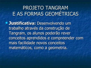PROJETO TANGRAM E AS FORMAS GEOMÉTRICAS Jus tificativa:  Desenvolvendo um trabalho através da construção de Tangram, os alunos poderão rever conceitos aprendidos e compreender com mais facilidade novos conceitos matemáticos, como a geometria.  