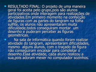 RESULTADO FINAL: O projeto de uma maneira geral foi aceita pelo grupo,pois são alunos participativos onde interagem para realizações de atividades.Em primeiro momento na confecção de figuras com as partes do tangram na folha sulfite, os alunos não apresentaram muita dificuldade,todos conseguiram montar  um desenho e puderam perceber as figuras geométricas. Na sala de informática quando foram realizar atividade do tangram, apresentaram dificuldades, mesmo  alguns alunos, com o traçado da figura não conseguiram encaixar para completar o desenho.Essa atividade, cada aluno realizou a sua,pois adoram mexer no computador sozinhos. 
