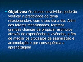Objetivos:  Os alunos envolvidos poderão verificar a praticidade do tema relacionando-o com o seu dia a dia. Além dos fatores mencionados, teremos grandes chances de propiciar estímulos através de experiências e vivências, a fim de mediar os processos de assimilação e acomodação e por consequência a aprendizagem  