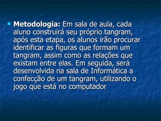 Metodologia:  Em sala de aula, cada aluno construirá seu próprio tangram, após esta etapa, os alunos irão procurar identificar as figuras que formam um tangram, assim como as relações que existam entre elas. Em seguida, será desenvolvida na sala de Informática a confecção de um tangram, utilizando o jogo que está no computador  